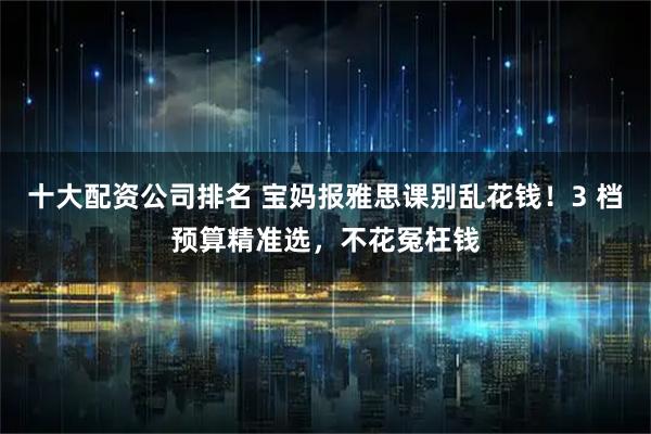 十大配资公司排名 宝妈报雅思课别乱花钱！3 档预算精准选，不花冤枉钱