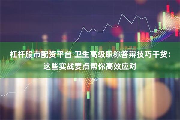 杠杆股市配资平台 卫生高级职称答辩技巧干货：这些实战要点帮你高效应对