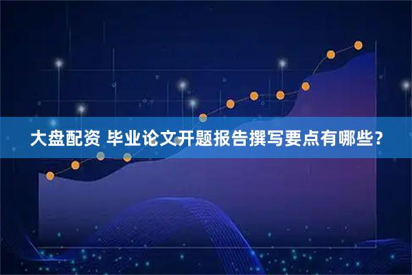 大盘配资 毕业论文开题报告撰写要点有哪些？